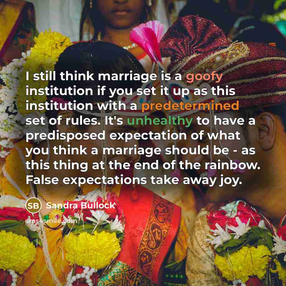 “I still think marriage is a goofy institution if you set it up as this institution with a predetermined set of rules. It's unhealthy to have a predisposed expectation of what you think a marriage should be - as this thing at the end of the rainbow. False expectations take away joy.” quote by Sandra Bullock