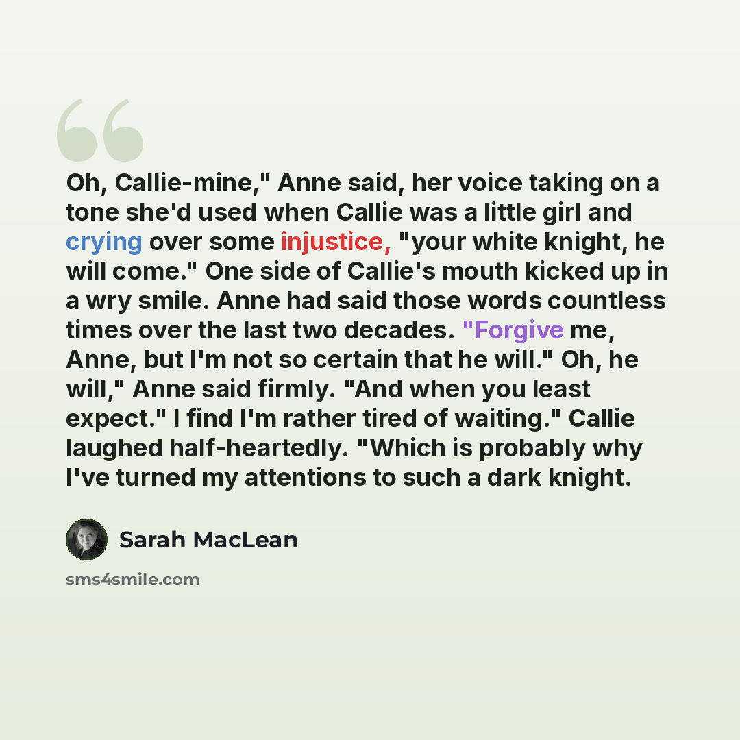 “Oh, Callie-mine," Anne said, her voice taking on a tone she'd used when Callie was a little girl and crying over some injustice, "your white knight, he will come." One side of Callie's mouth kicked up in a wry smile. Anne had said those words countless times over the last two decades. "Forgive me…” quote by Sarah MacLean