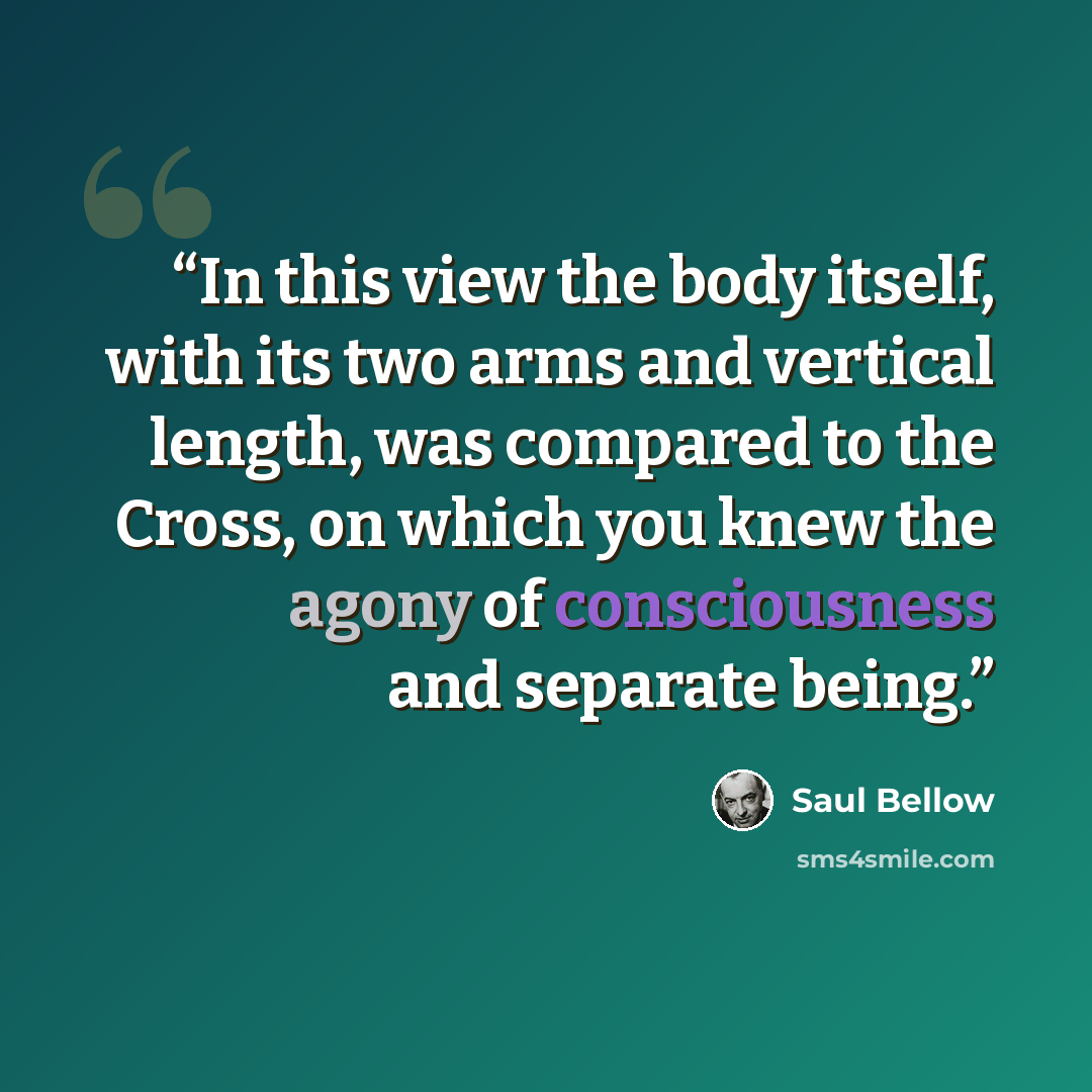 “In this view the body itself, with its two arms and vertical length, was compared to the Cross, on which you knew the agony of consciousness and separate being.” quote by Saul Bellow
