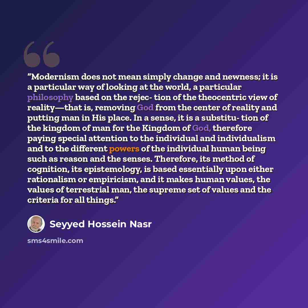 “Modernism does not mean simply change and newness; it is a particular way of looking at the world, a particular philosophy based on the rejec- tion of the theocentric view of reality—that is, removing God from the center of reality and putting man in His place. In a sense, it is a substitu- tion…” quote by Seyyed Hossein Nasr