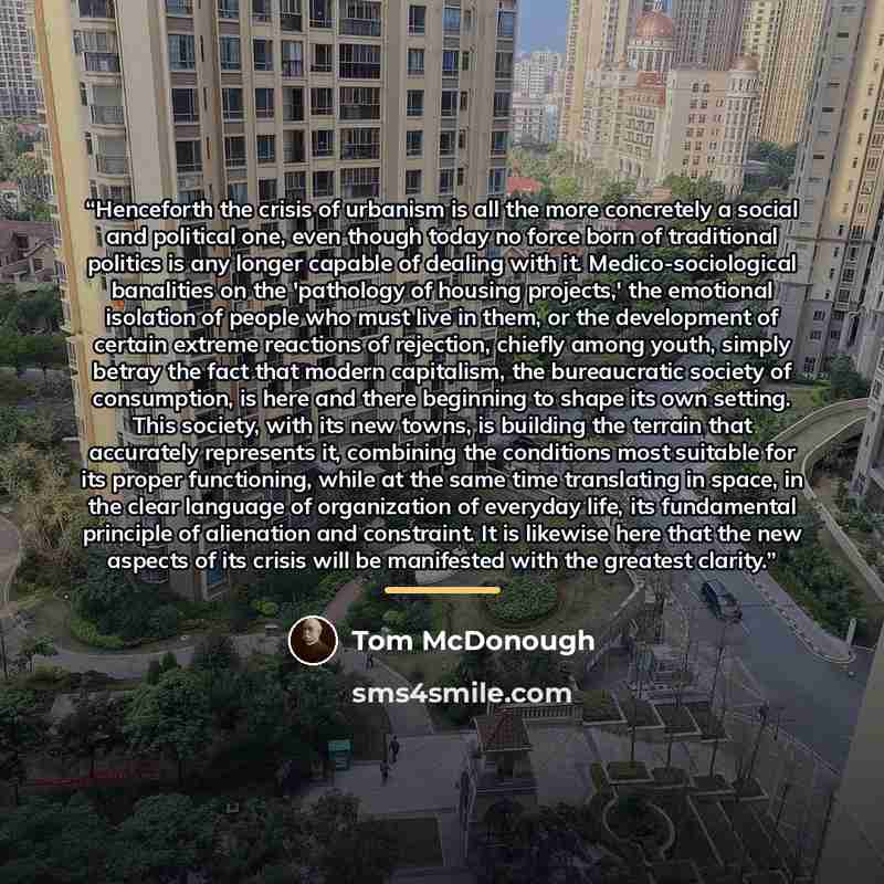 “Henceforth the crisis of urbanism is all the more concretely a social and political one, even though today no force born of traditional politics is any longer capable of dealing with it. Medico-sociological banalities on the 'pathology of housing projects,' the emotional isolation of people who…” quote by Tom McDonough