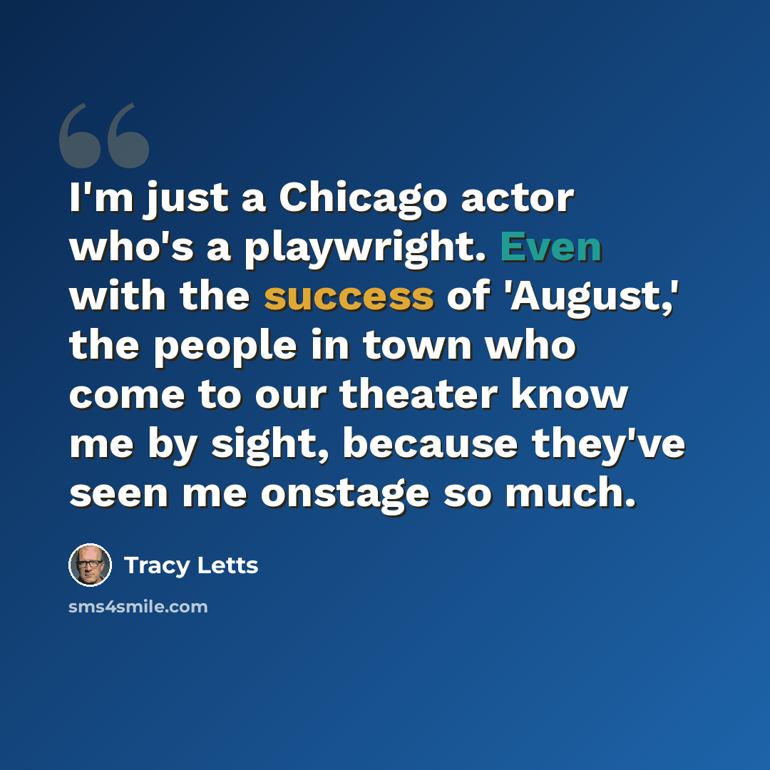 “I'm just a Chicago actor who's a playwright. Even with the success of 'August,' the people in town who come to our theater know me by sight, because they've seen me onstage so much.” quote by Tracy Letts