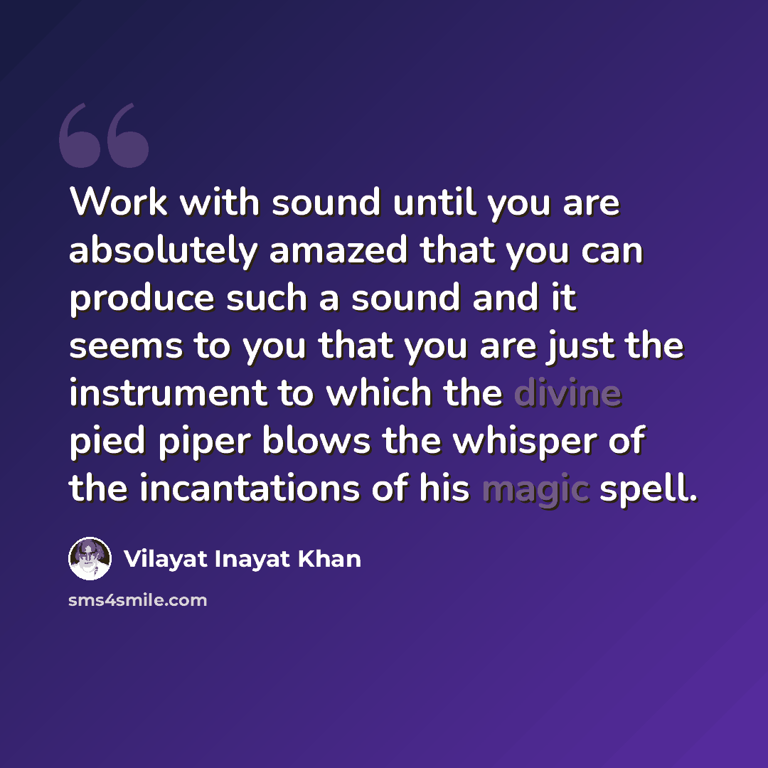 “Work with sound until you are absolutely amazed that you can produce such a sound and it seems to you that you are just the instrument to which the divine pied piper blows the whisper of the incantations of his magic spell.” quote by Vilayat Inayat Khan