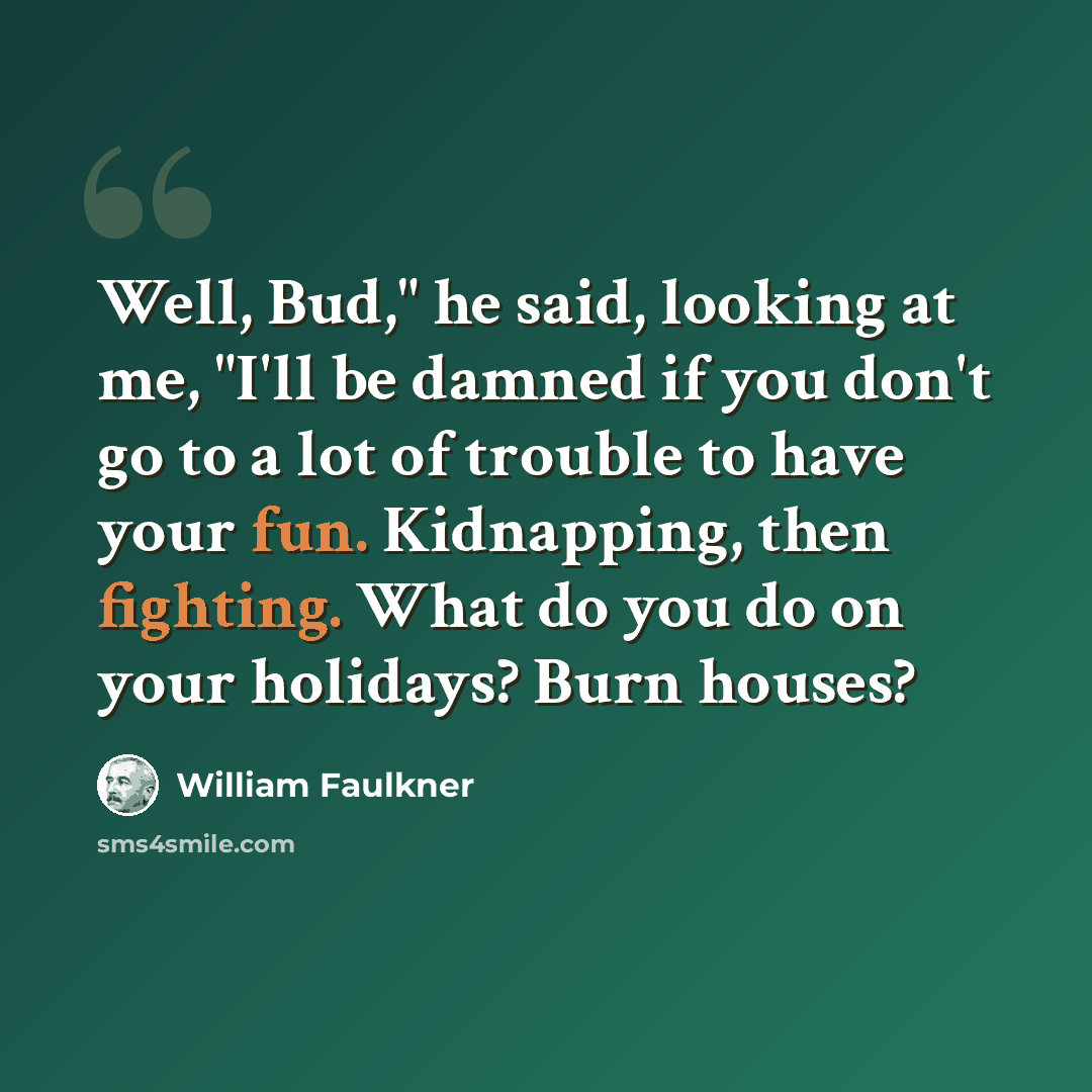 “Well, Bud," he said, looking at me, "I'll be damned if you don't go to a lot of trouble to have your fun. Kidnapping, then fighting. What do you do on your holidays? Burn houses?” quote by William Faulkner