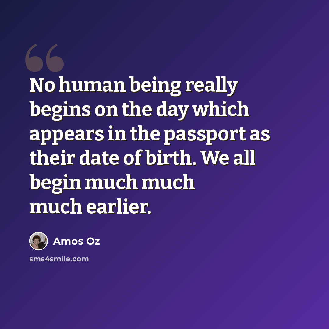 “No human being really begins on the day which appears in the passport as their date of birth. We all begin much much much earlier.” quote by Amos Oz