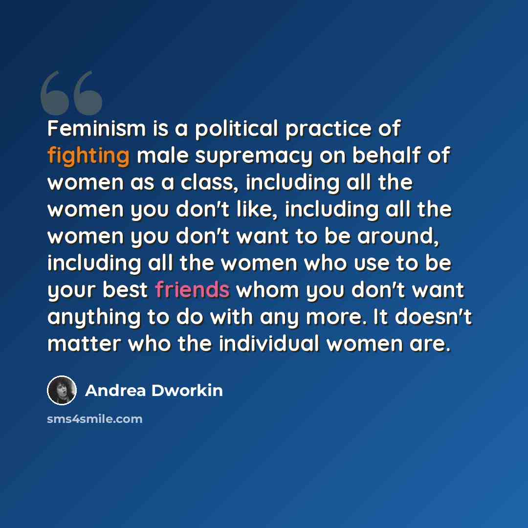 “Feminism is a political practice of fighting male supremacy on behalf of women as a class, including all the women you don't like, including all the women you don't want to be around, including all the women who use to be your best friends whom you don't want anything to do with any more. It…” quote by Andrea Dworkin