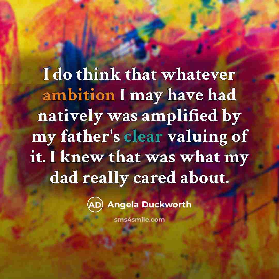 “I do think that whatever ambition I may have had natively was amplified by my father's clear valuing of it. I knew that was what my dad really cared about.” quote by Angela Duckworth