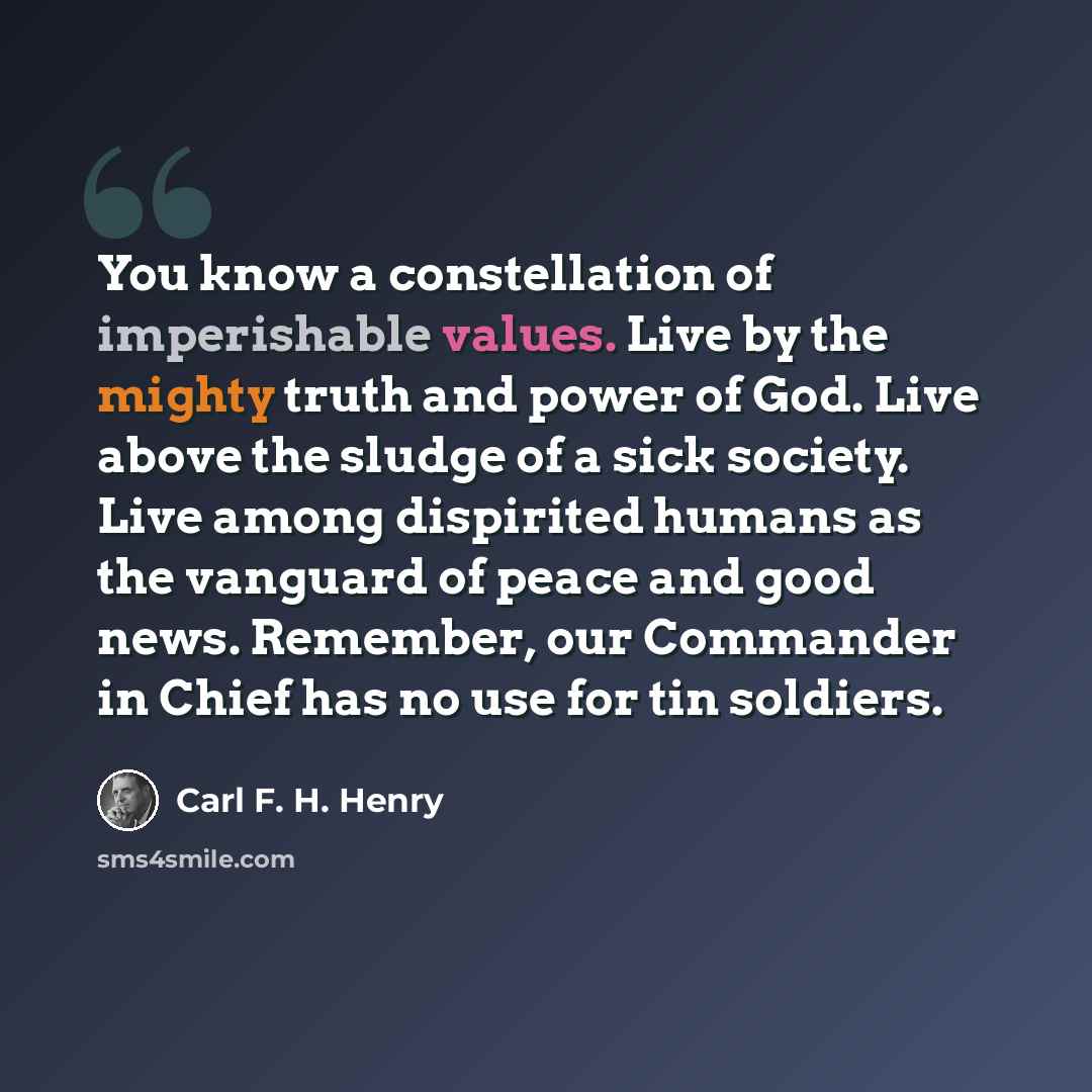 “You know a constellation of imperishable values. Live by the mighty truth and power of God. Live above the sludge of a sick society. Live among dispirited humans as the vanguard of peace and good news. Remember, our Commander in Chief has no use for tin soldiers.” quote by Carl F. H. Henry