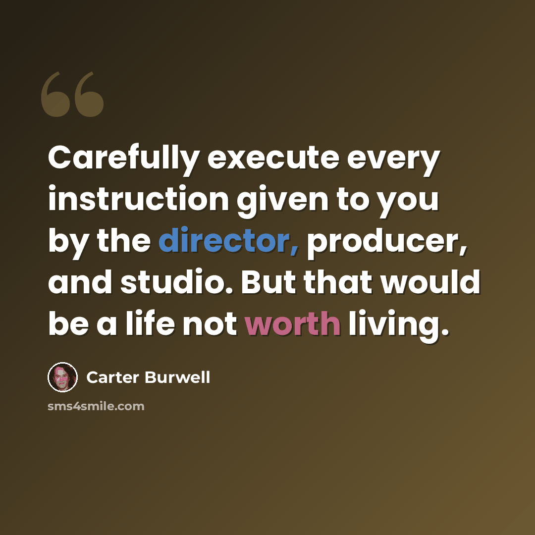 “Carefully execute every instruction given to you by the director, producer, and studio. But that would be a life not worth living.” quote by Carter Burwell