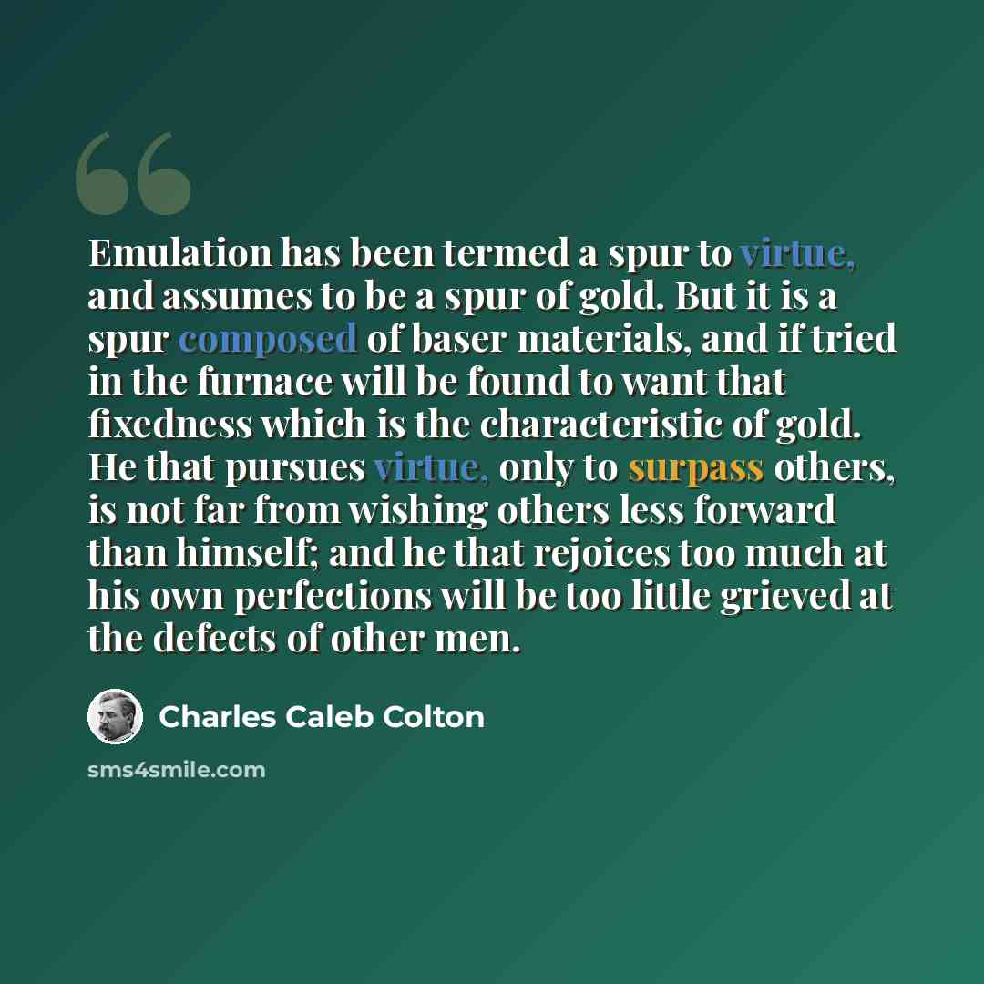 “Emulation has been termed a spur to virtue, and assumes to be a spur of gold. But it is a spur composed of baser materials, and if tried in the furnace will be found to want that fixedness which is the characteristic of gold. He that pursues virtue, only to surpass others, is not far from wishing…” quote by Charles Caleb Colton