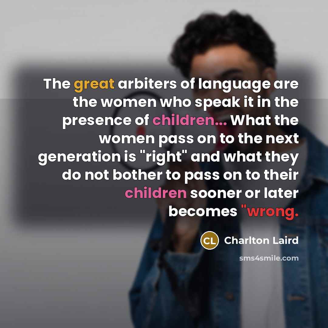 “The great arbiters of language are the women who speak it in the presence of children... What the women pass on to the next generation is "right" and what they do not bother to pass on to their children sooner or later becomes "wrong.” quote by Charlton Laird