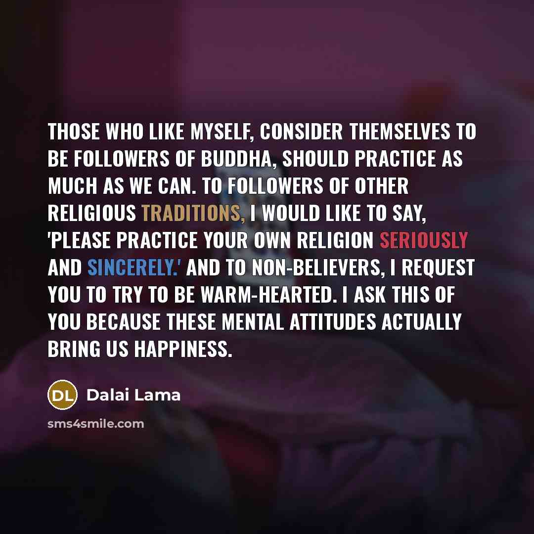 “Those who like myself, consider themselves to be followers of Buddha, should practice as much as we can. To followers of other religious traditions, I would like to say, 'Please practice your own religion seriously and sincerely.' And to non-believers, I request you to try to be warm-hearted. I…” quote by Dalai Lama
