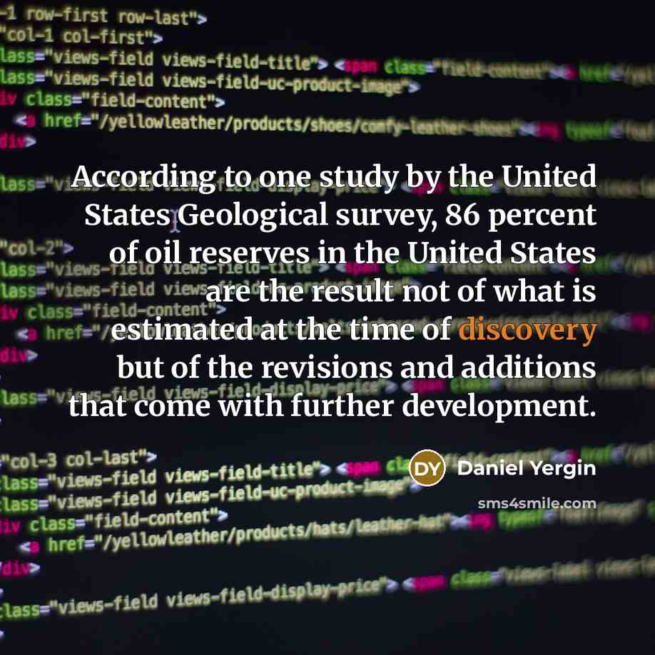 “According to one study by the United States Geological survey, 86 percent of oil reserves in the United States are the result not of what is estimated at the time of discovery but of the revisions and additions that come with further development.” quote by Daniel Yergin