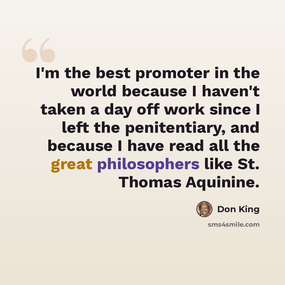 “I'm the best promoter in the world because I haven't taken a day off work since I left the penitentiary, and because I have read all the great philosophers like St. Thomas Aquinine.” quote by Don King