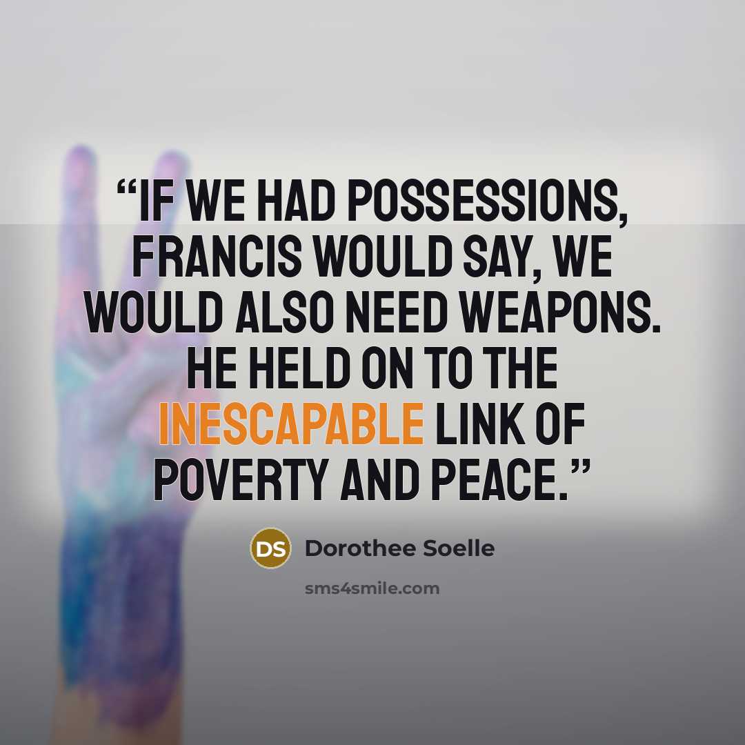 “If we had possessions, Francis would say, we would also need weapons. He held on to the inescapable link of poverty and peace.” quote by Dorothee Soelle