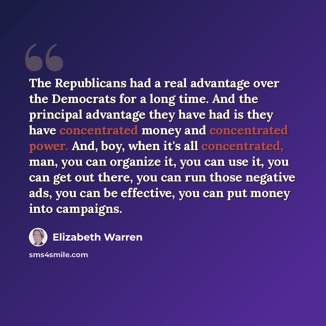 “The Republicans had a real advantage over the Democrats for a long time. And the principal advantage they have had is they have concentrated money and concentrated power. And, boy, when it's all concentrated, man, you can organize it, you can use it, you can get out there, you can run those…” quote by Elizabeth Warren