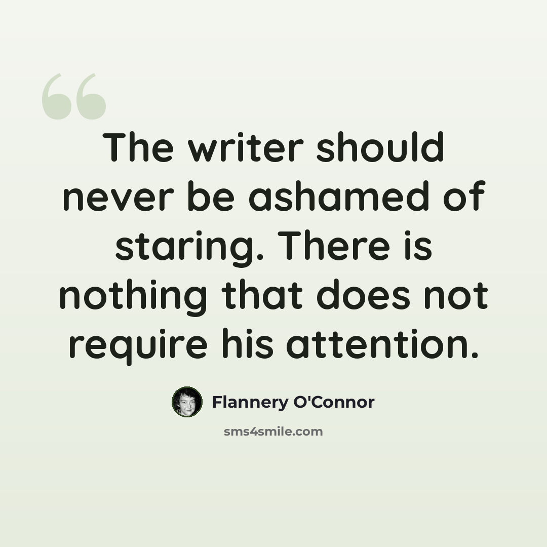 “The writer should never be ashamed of staring. There is nothing that does not require his attention.” quote by Flannery O'Connor