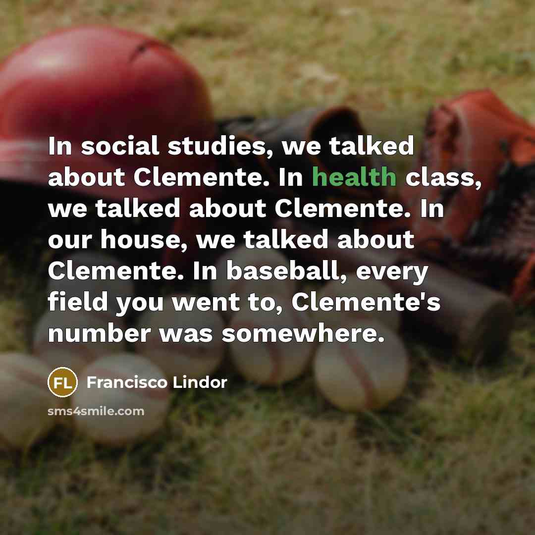 “In social studies, we talked about Clemente. In health class, we talked about Clemente. In our house, we talked about Clemente. In baseball, every field you went to, Clemente's number was somewhere.” quote by Francisco Lindor