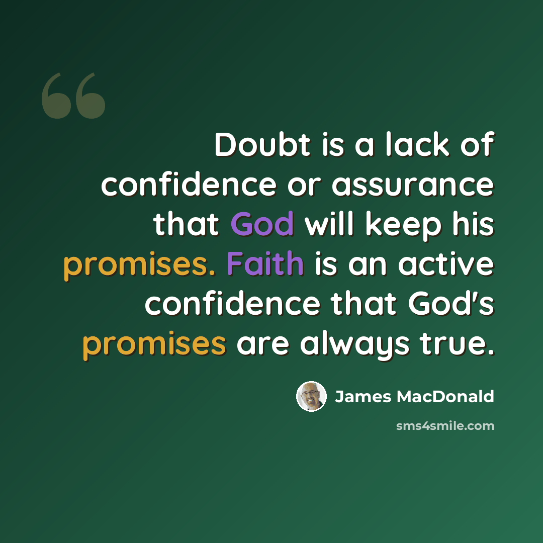 “Doubt is a lack of confidence or assurance that God will keep his promises. Faith is an active confidence that God's promises are always true.” quote by James MacDonald