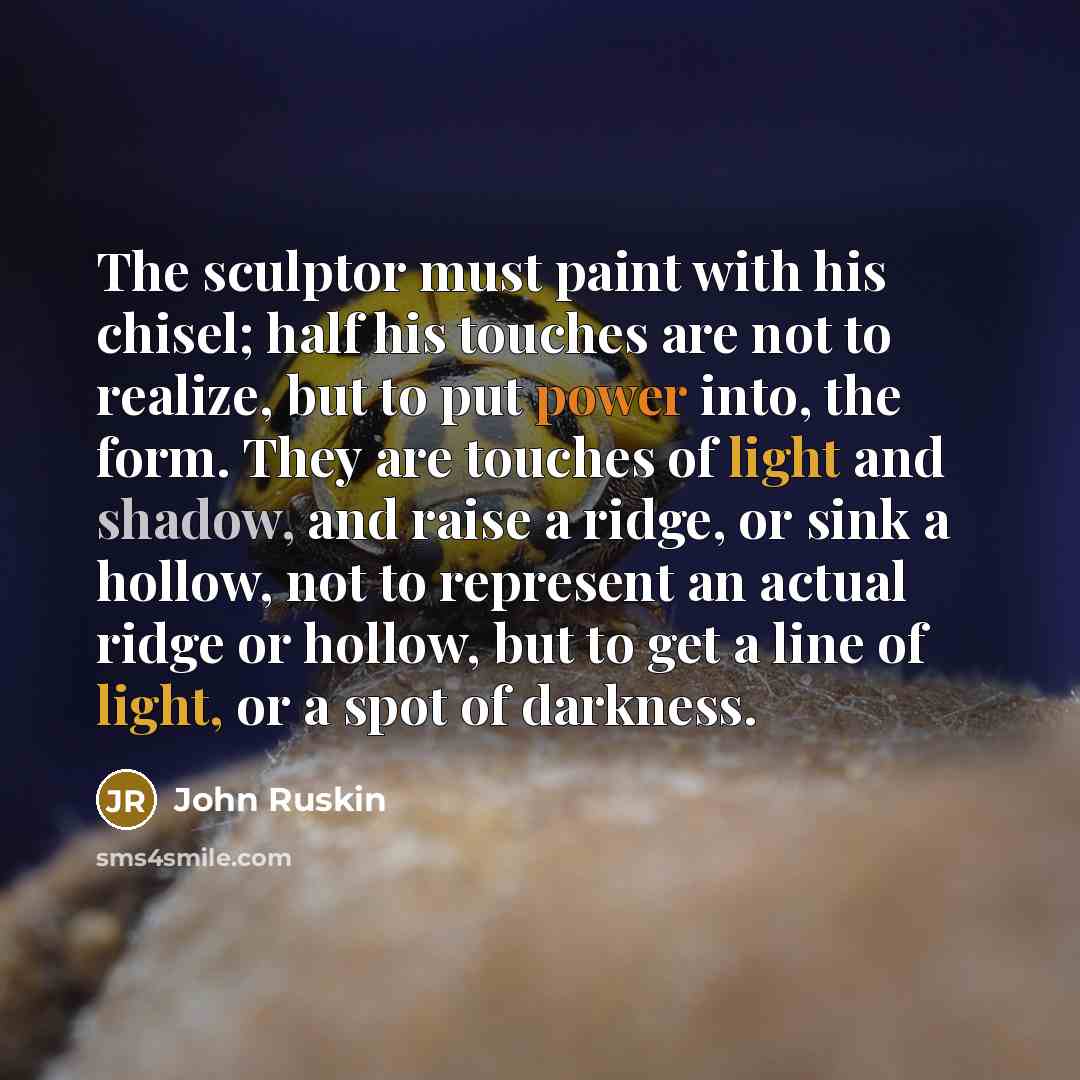 “The sculptor must paint with his chisel; half his touches are not to realize, but to put power into, the form. They are touches of light and shadow, and raise a ridge, or sink a hollow, not to represent an actual ridge or hollow, but to get a line of light, or a spot of darkness.” quote by John Ruskin