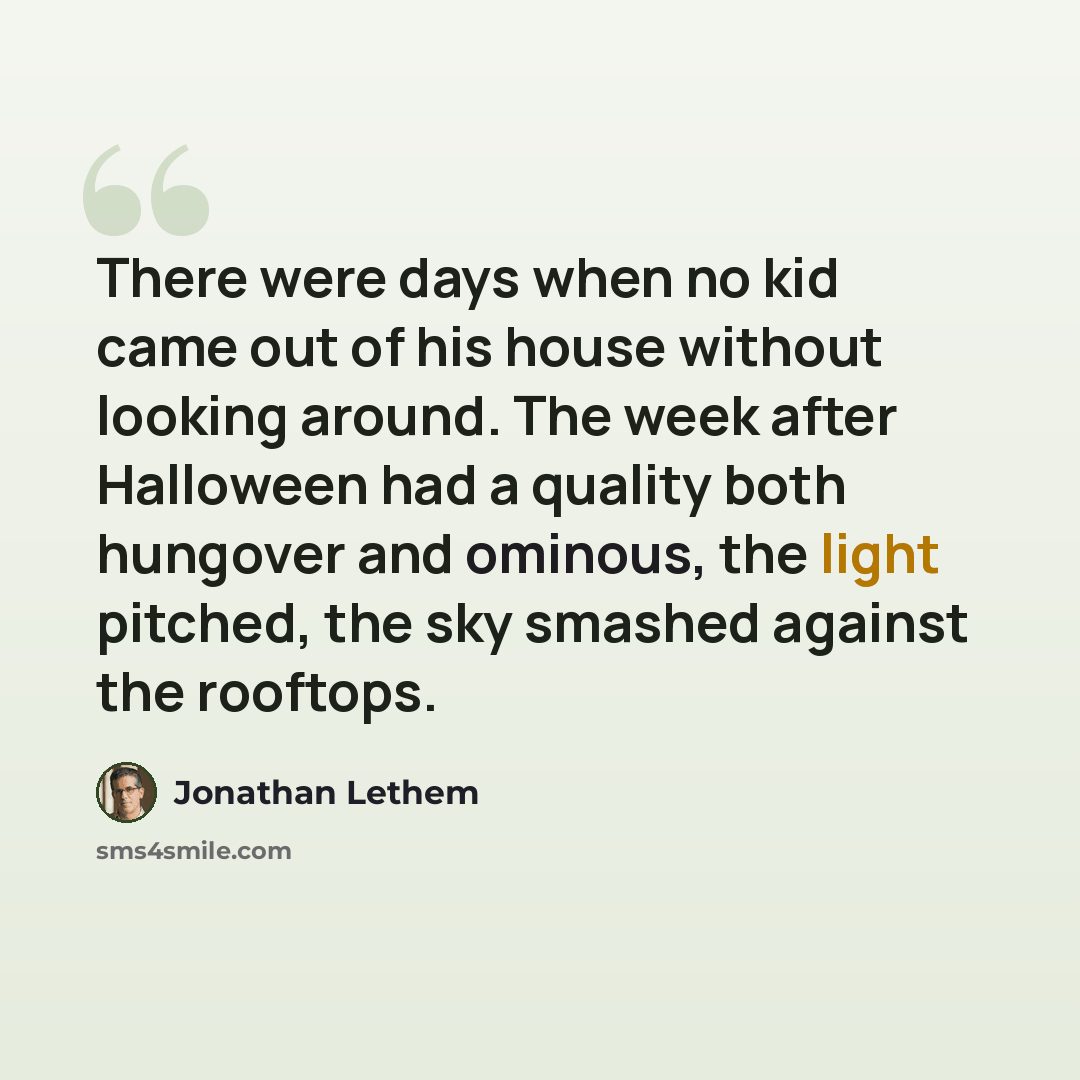 “There were days when no kid came out of his house without looking around. The week after Halloween had a quality both hungover and ominous, the light pitched, the sky smashed against the rooftops.” quote by Jonathan Lethem