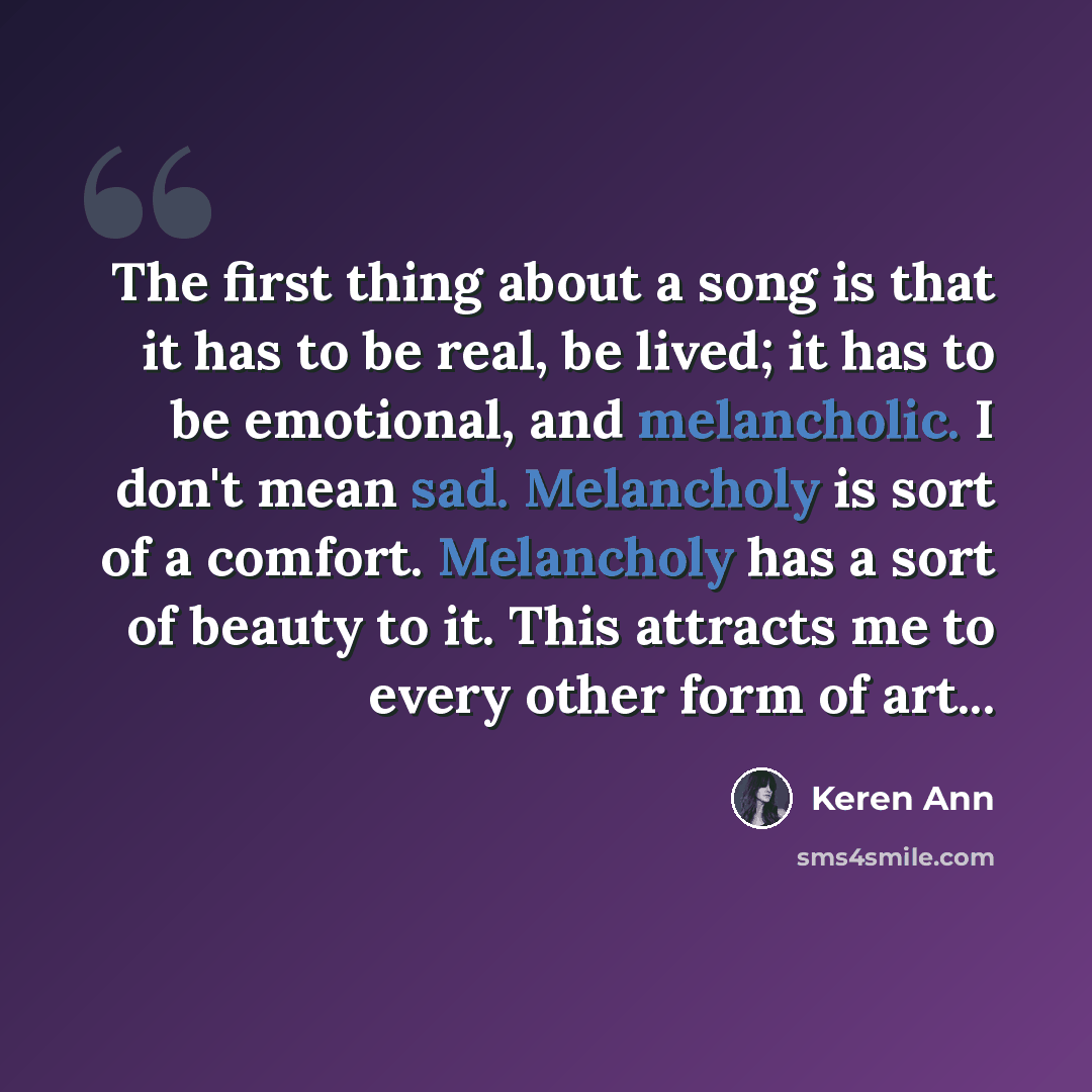 “The first thing about a song is that it has to be real, be lived; it has to be emotional, and melancholic. I don't mean sad. Melancholy is sort of a comfort. Melancholy has a sort of beauty to it. This attracts me to every other form of art...” quote by Keren Ann