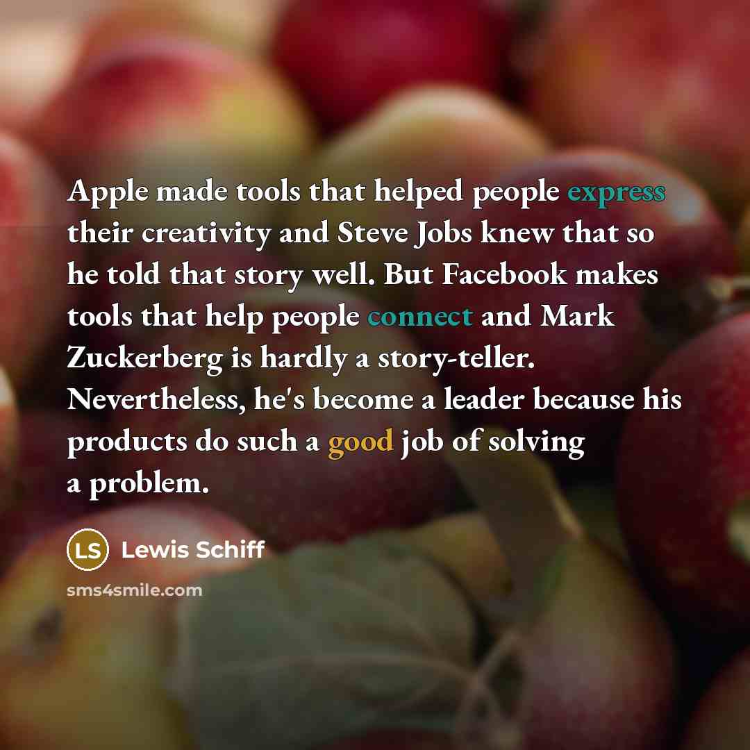 “Apple made tools that helped people express their creativity and Steve Jobs knew that so he told that story well. But Facebook makes tools that help people connect and Mark Zuckerberg is hardly a story-teller. Nevertheless, he's become a leader because his products do such a good job of solving a…” quote by Lewis Schiff