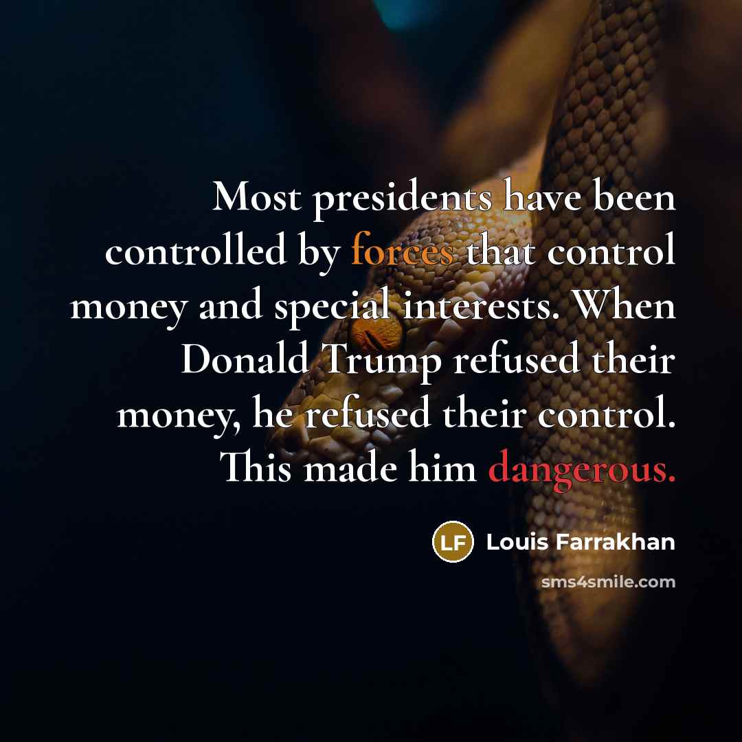 “Most presidents have been controlled by forces that control money and special interests. When Donald Trump refused their money, he refused their control. This made him dangerous.” quote by Louis Farrakhan