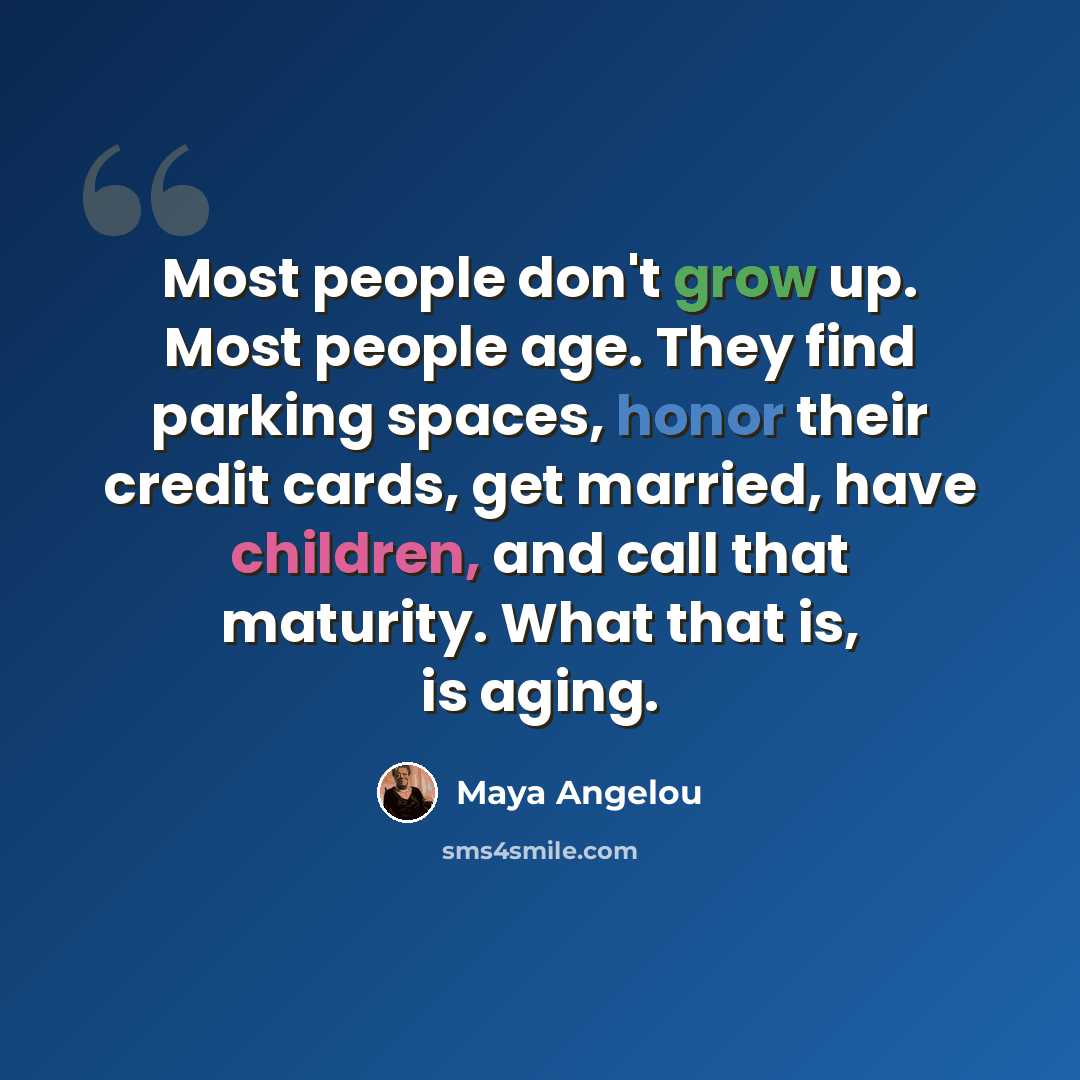 “Most people don't grow up. Most people age. They find parking spaces, honor their credit cards, get married, have children, and call that maturity. What that is, is aging.” quote by Maya Angelou