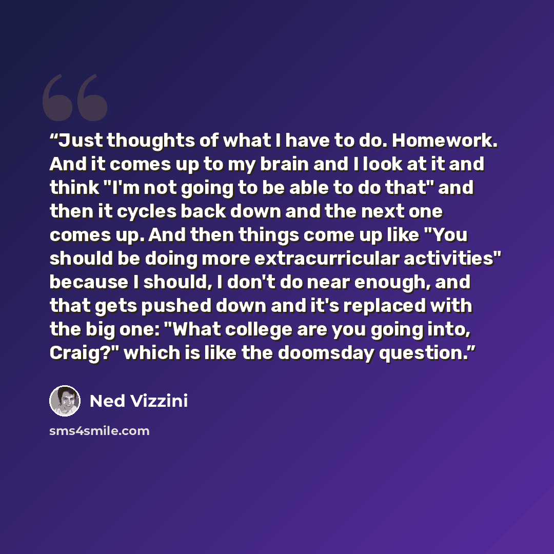 “Just thoughts of what I have to do. Homework. And it comes up to my brain and I look at it and think "I'm not going to be able to do that" and then it cycles back down and the next one comes up. And then things come up like "You should be doing more extracurricular activities" because I should, I…” quote by Ned Vizzini