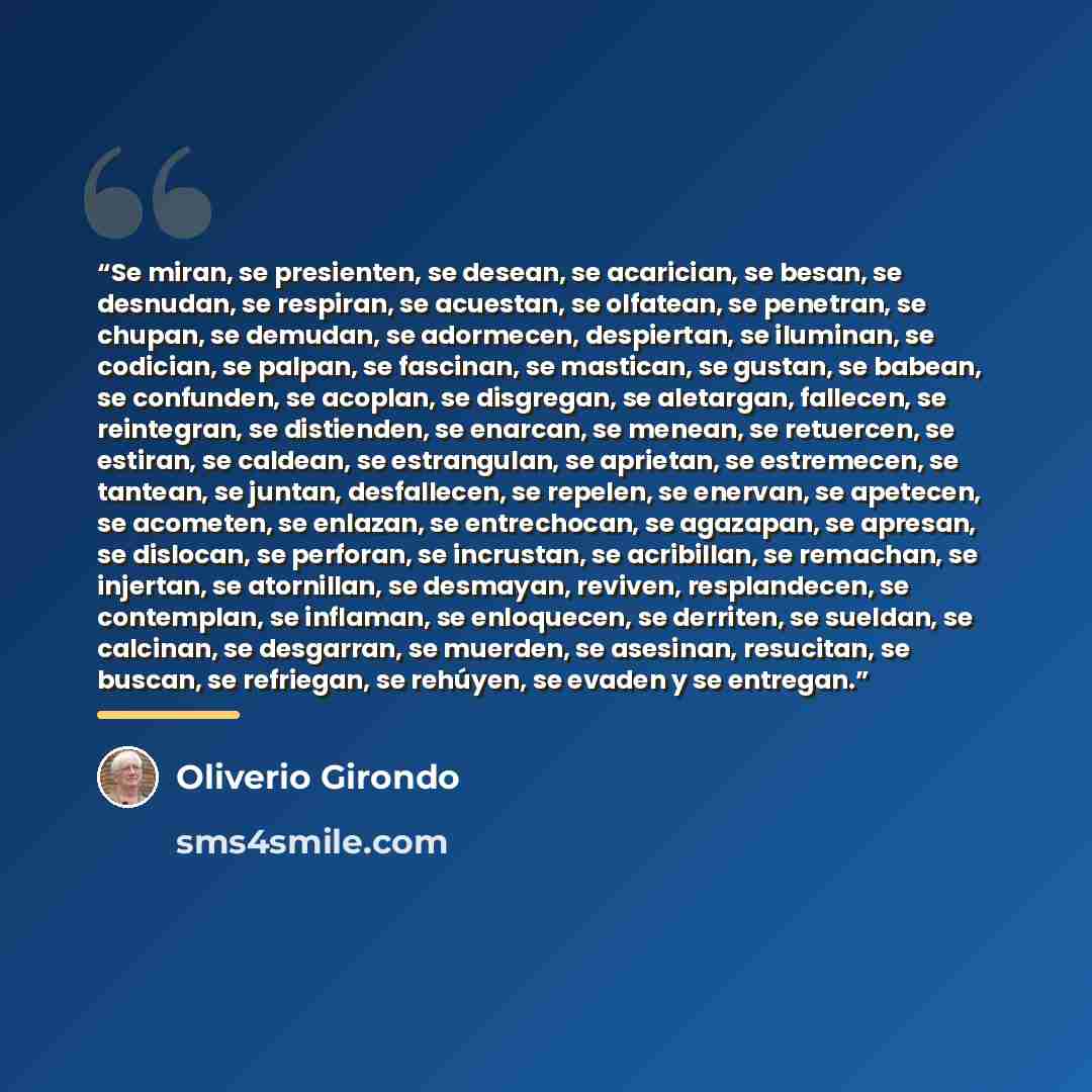“Se miran, se presienten, se desean, se acarician, se besan, se desnudan, se respiran, se acuestan, se olfatean, se penetran, se chupan, se demudan, se adormecen, despiertan, se iluminan, se codician, se palpan, se fascinan, se mastican, se gustan, se babean, se confunden, se acoplan, se disgregan…” quote by Oliverio Girondo