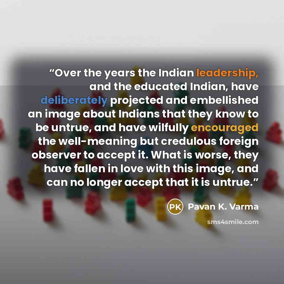 “Over the years the Indian leadership, and the educated Indian, have deliberately projected and embellished an image about Indians that they know to be untrue, and have wilfully encouraged the well-meaning but credulous foreign observer to accept it. What is worse, they have fallen in love with…” quote by Pavan K. Varma