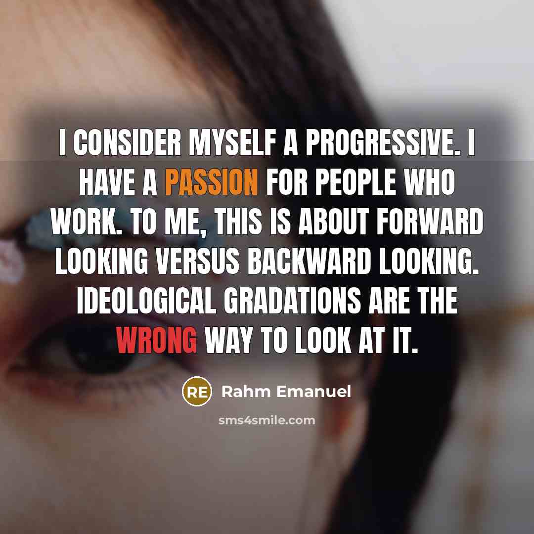 “I consider myself a progressive. I have a passion for people who work. To me, this is about forward looking versus backward looking. Ideological gradations are the wrong way to look at it.” quote by Rahm Emanuel