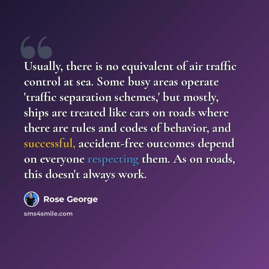 “Usually, there is no equivalent of air traffic control at sea. Some busy areas operate 'traffic separation schemes,' but mostly, ships are treated like cars on roads where there are rules and codes of behavior, and successful, accident-free outcomes depend on everyone respecting them. As on roads…” quote by Rose George