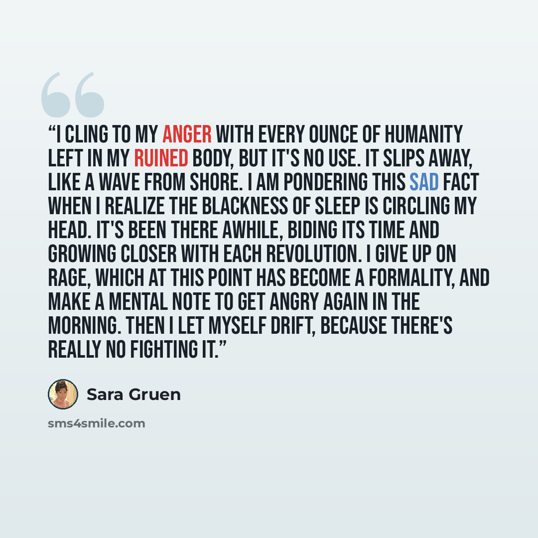 “I cling to my anger with every ounce of humanity left in my ruined body, but it's no use. It slips away, like a wave from shore. I am pondering this sad fact when I realize the blackness of sleep is circling my head. It's been there awhile, biding its time and growing closer with each revolution…” quote by Sara Gruen