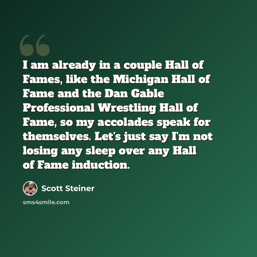 “I am already in a couple Hall of Fames, like the Michigan Hall of Fame and the Dan Gable Professional Wrestling Hall of Fame, so my accolades speak for themselves. Let's just say I'm not losing any sleep over any Hall of Fame induction.” quote by Scott Steiner