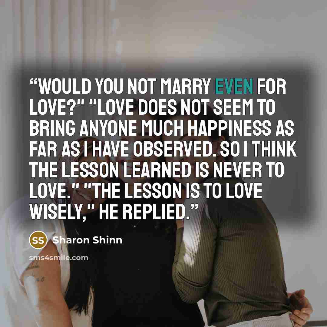 “Would you not marry even for love?" "Love does not seem to bring anyone much happiness as far as I have observed. So I think the lesson learned is never to love." "The lesson is to love wisely," he replied.” quote by Sharon Shinn