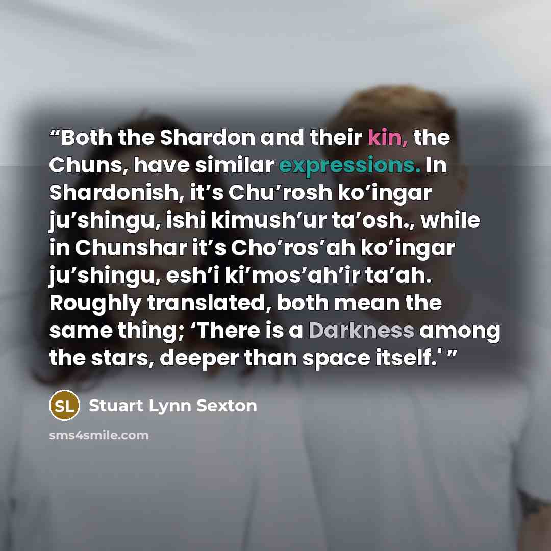 “Both the Shardon and their kin, the Chuns, have similar expressions. In Shardonish, it’s Chu’rosh ko’ingar ju’shingu, ishi kimush’ur ta’osh., while in Chunshar it’s Cho’ros’ah ko’ingar ju’shingu, esh’i ki’mos’ah’ir ta’ah. Roughly translated, both mean the same thing; ‘There is a Darkness among the…” quote by Stuart Lynn Sexton