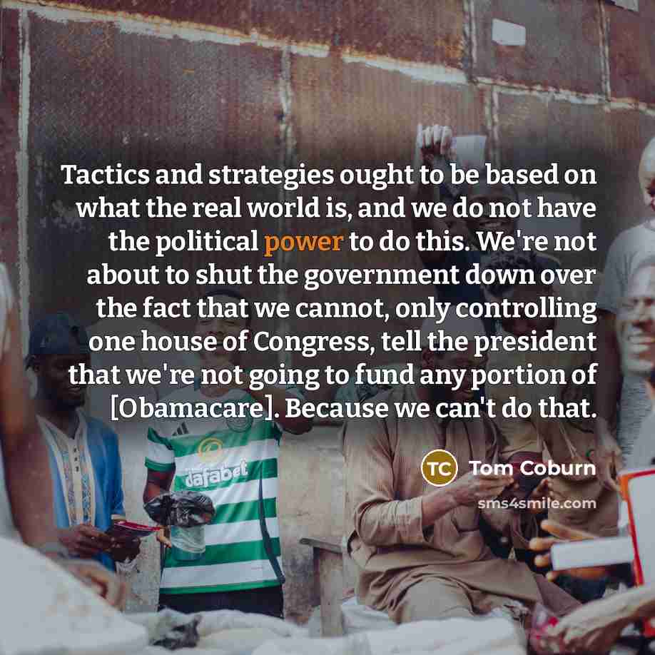 “Tactics and strategies ought to be based on what the real world is, and we do not have the political power to do this. We're not about to shut the government down over the fact that we cannot, only controlling one house of Congress, tell the president that we're not going to fund any portion of…” quote by Tom Coburn
