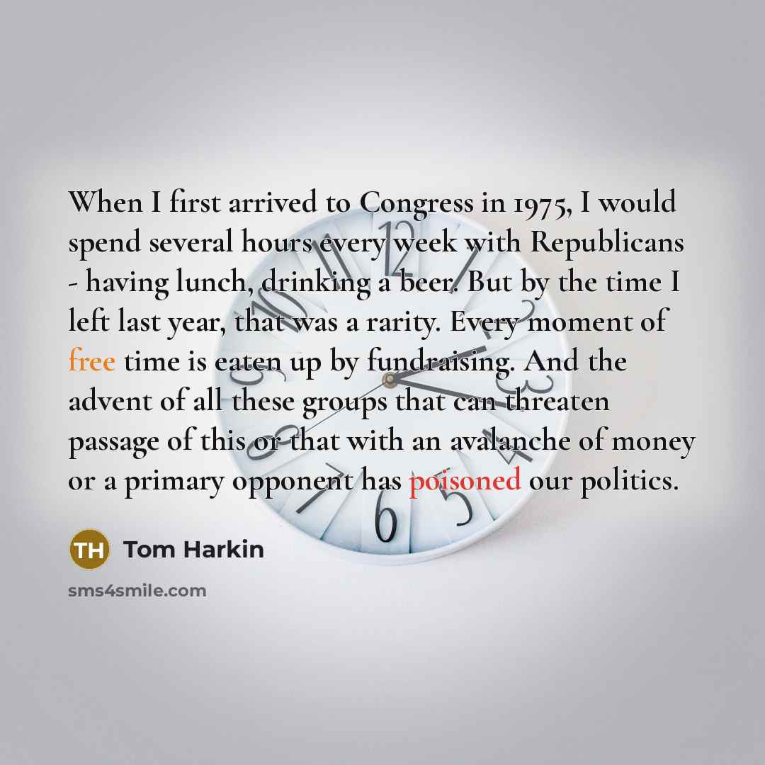 “When I first arrived to Congress in 1975, I would spend several hours every week with Republicans - having lunch, drinking a beer. But by the time I left last year, that was a rarity. Every moment of free time is eaten up by fundraising. And the advent of all these groups that can threaten passage…” quote by Tom Harkin