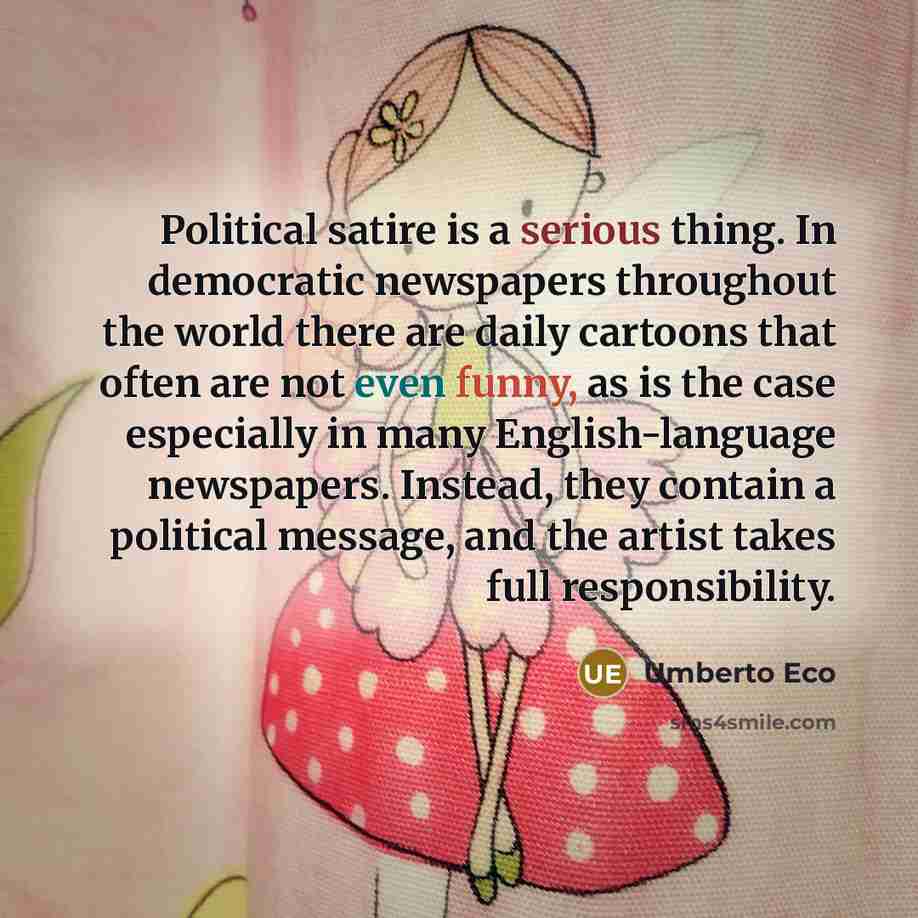 “Political satire is a serious thing. In democratic newspapers throughout the world there are daily cartoons that often are not even funny, as is the case especially in many English-language newspapers. Instead, they contain a political message, and the artist takes full responsibility.” quote by Umberto Eco