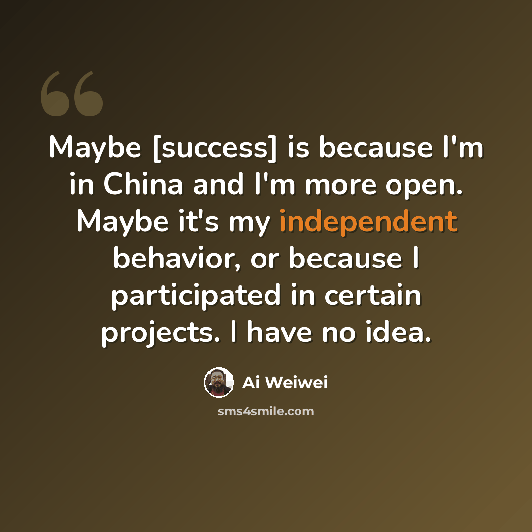 “Maybe [success] is because I'm in China and I'm more open. Maybe it's my independent behavior, or because I participated in certain projects. I have no idea.” quote by Ai Weiwei