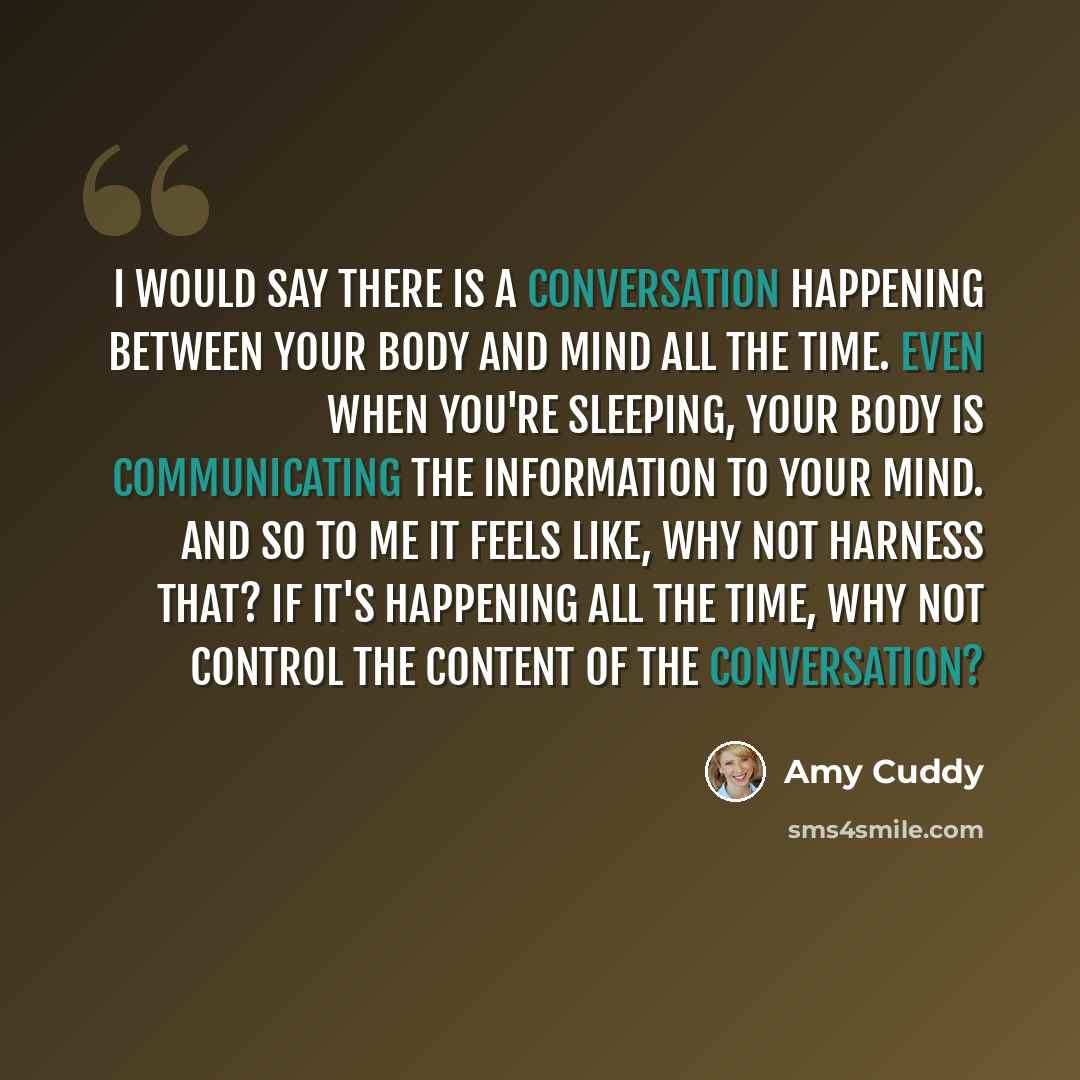 “I would say there is a conversation happening between your body and mind all the time. Even when you're sleeping, your body is communicating the information to your mind. And so to me it feels like, why not harness that? If it's happening all the time, why not control the content of the…” quote by Amy Cuddy