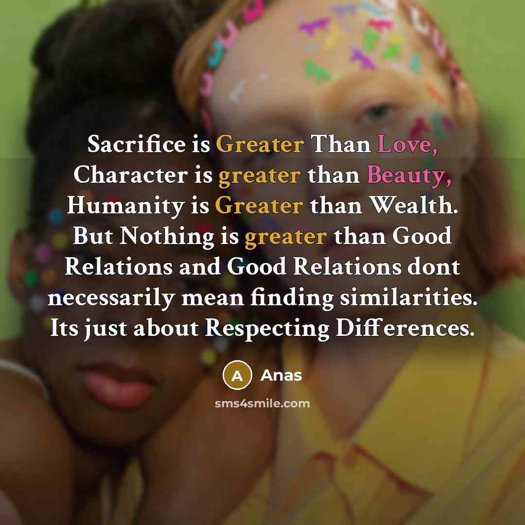 “Sacrifice is Greater Than Love, Character is greater than Beauty, Humanity is Greater than Wealth. But Nothing is greater than Good Relations and Good Relations dont necessarily mean finding similarities. Its just about Respecting Differences.” quote by Anas