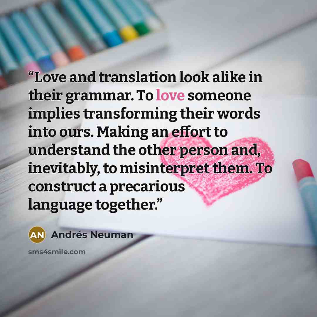 “Love and translation look alike in their grammar. To love someone implies transforming their words into ours. Making an effort to understand the other person and, inevitably, to misinterpret them. To construct a precarious language together.” quote by Andrés Neuman