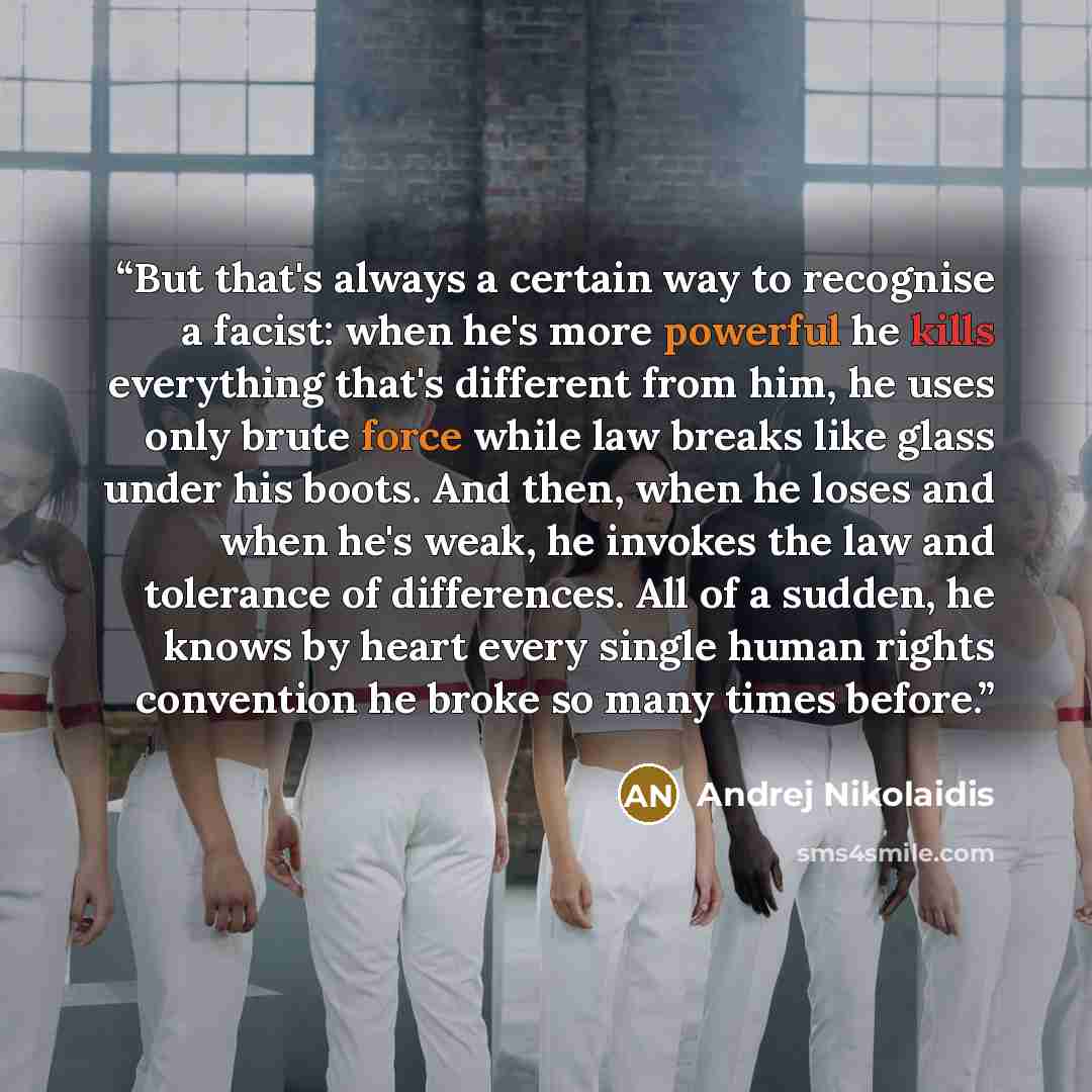 “But that's always a certain way to recognise a facist: when he's more powerful he kills everything that's different from him, he uses only brute force while law breaks like glass under his boots. And then, when he loses and when he's weak, he invokes the law and tolerance of differences. All of a…” quote by Andrej Nikolaidis
