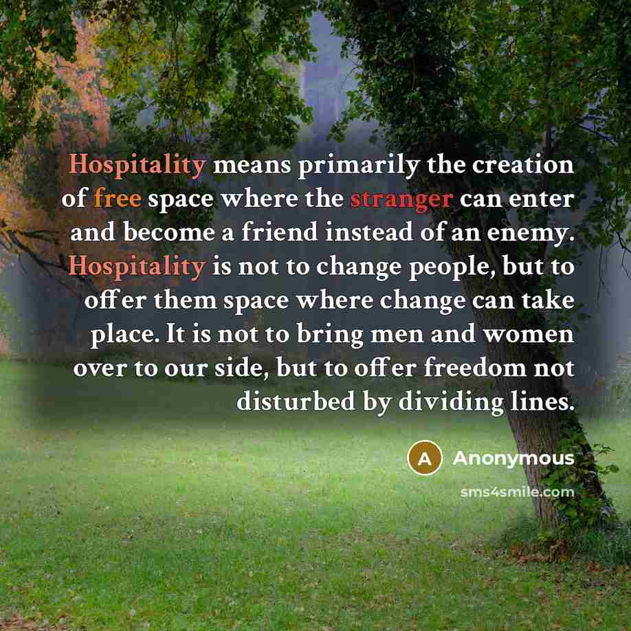 “Hospitality means primarily the creation of free space where the stranger can enter and become a friend instead of an enemy. Hospitality is not to change people, but to offer them space where change can take place. It is not to bring men and women over to our side, but to offer freedom not…” quote by Anonymous