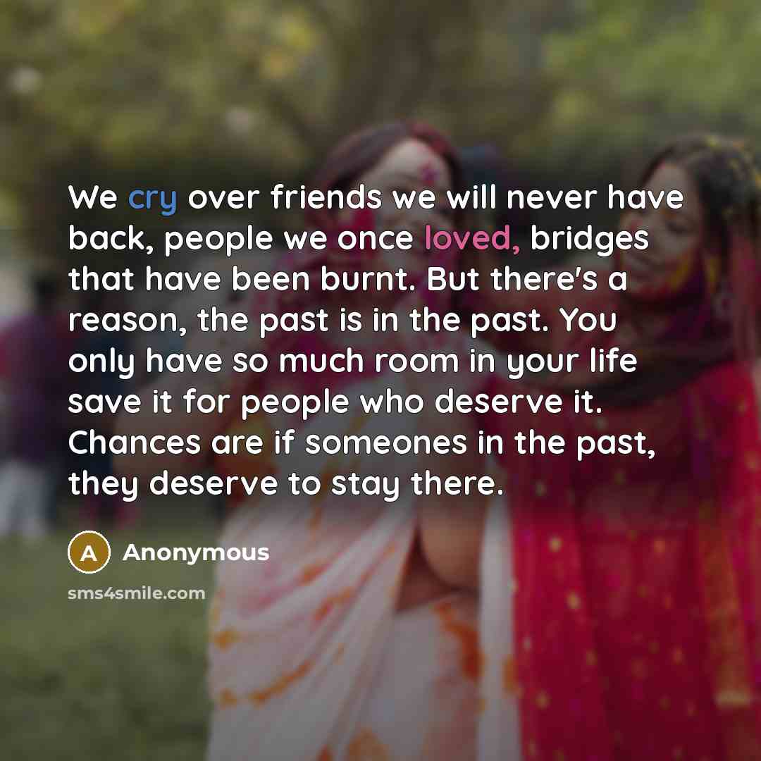 “We cry over friends we will never have back, people we once loved, bridges that have been burnt. But there's a reason, the past is in the past. You only have so much room in your life save it for people who deserve it. Chances are if someones in the past, they deserve to stay there.” quote by Anonymous