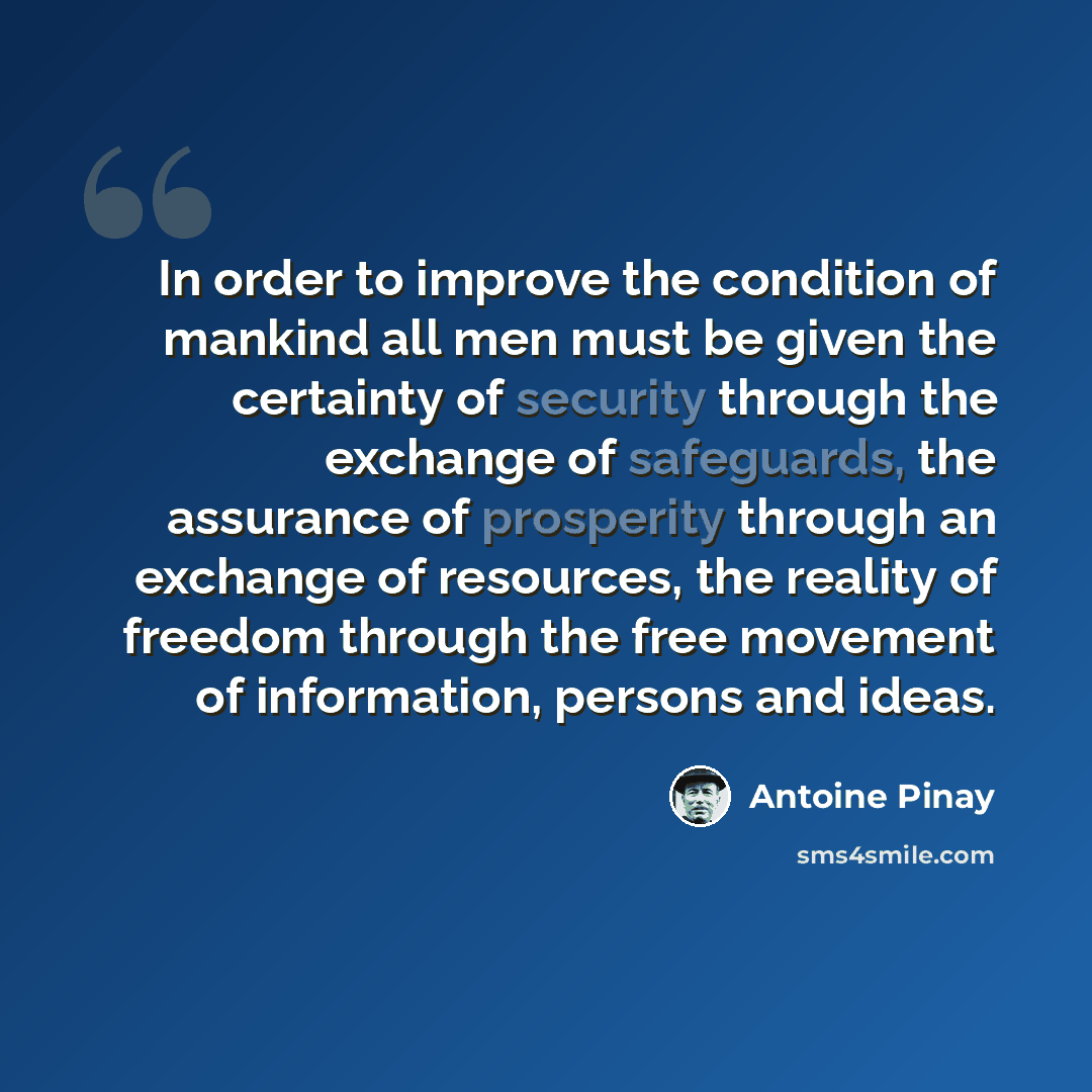 “In order to improve the condition of mankind all men must be given the certainty of security through the exchange of safeguards, the assurance of prosperity through an exchange of resources, the reality of freedom through the free movement of information, persons and ideas.” quote by Antoine Pinay