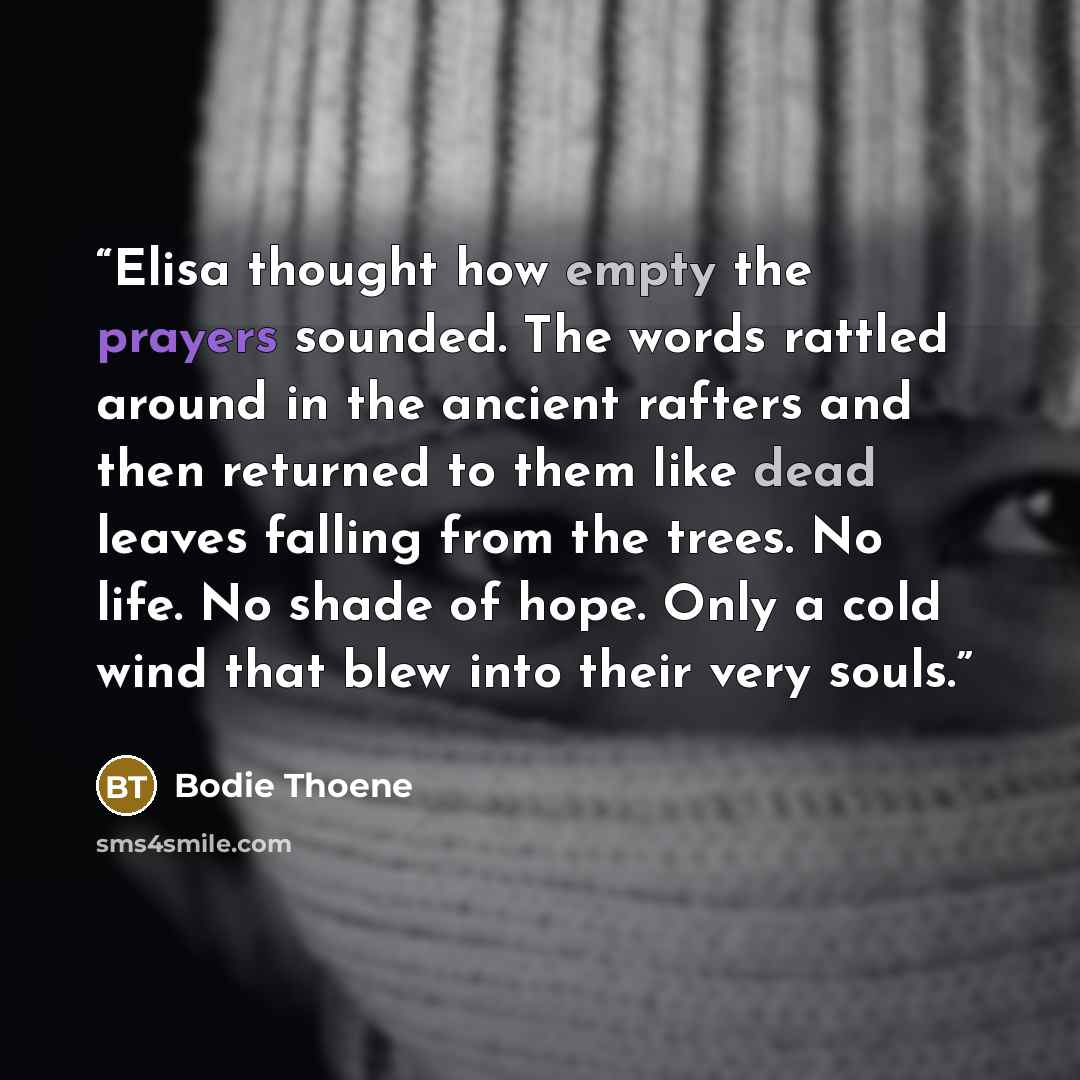 “Elisa thought how empty the prayers sounded. The words rattled around in the ancient rafters and then returned to them like dead leaves falling from the trees. No life. No shade of hope. Only a cold wind that blew into their very souls.” quote by Bodie Thoene